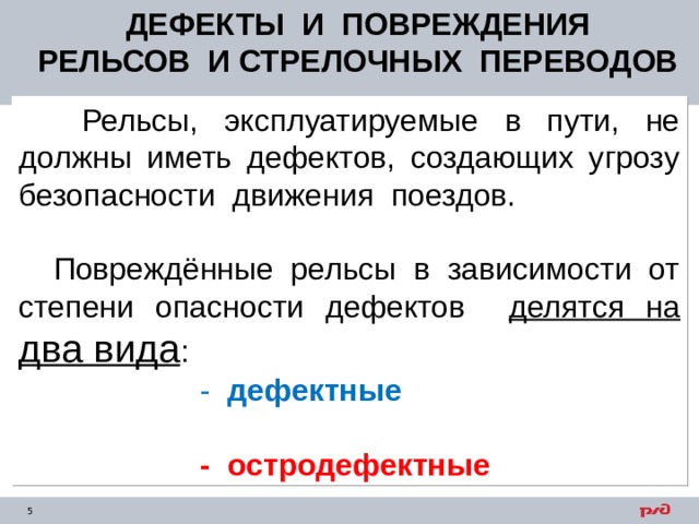 ДЕФЕКТЫ И ПОВРЕЖДЕНИЯ РЕЛЬСОВ И СТРЕЛОЧНЫХ ПЕРЕВОДОВ  Рельсы, эксплуатируемые в пути, не должны иметь дефектов, создающих угрозу безопасности движения поездов.  Повреждённые рельсы в зависимости от степени опасности дефектов делятся на два вида :  - дефектные  - остродефектные 