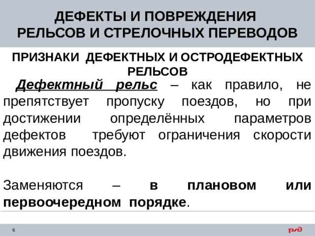 ДЕФЕКТЫ И ПОВРЕЖДЕНИЯ РЕЛЬСОВ И СТРЕЛОЧНЫХ ПЕРЕВОДОВ ПРИЗНАКИ ДЕФЕКТНЫХ И ОСТРОДЕФЕКТНЫХ РЕЛЬСОВ  Дефектный рельс – как правило, не препятствует пропуску поездов, но при достижении определённых параметров дефектов требуют ограничения скорости движения поездов. Заменяются – в плановом или первоочередном порядке . 