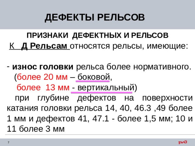 ДЕФЕКТЫ РЕЛЬСОВ ПРИЗНАКИ ДЕФЕКТНЫХ И РЕЛЬСОВ  К Д Рельсам  относятся рельсы, имеющие:  износ головки рельса более нормативного.  ( более 20 мм – боковой,  более 13 мм - вертикальный)  при глубине дефектов на поверхности катания головки рельса 14, 40, 46.3 ,49 более 1 мм и дефектов 41, 47.1 - более 1,5 мм; 10 и 11 более 3 мм 