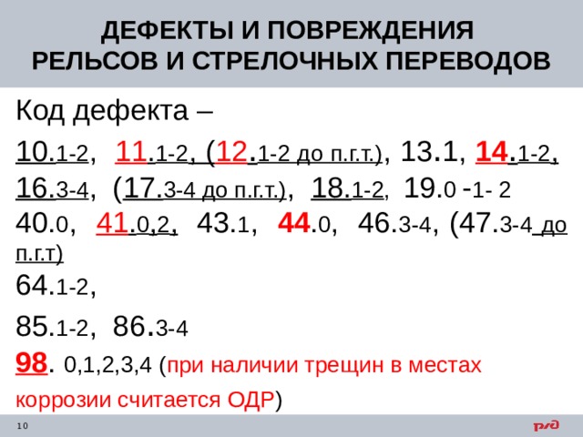 ДЕФЕКТЫ И ПОВРЕЖДЕНИЯ РЕЛЬСОВ И СТРЕЛОЧНЫХ ПЕРЕВОДОВ Код дефекта – 10. 1-2 , 11 . 1-2 , ( 12 . 1-2 до п.г.т.) , 13 . 1, 14 . 1-2 ,  16. 3-4 , ( 17. 3-4 до п.г.т.) , 18. 1-2 , 19. 0 - 1- 2 40. 0 , 41 . 0 , 2 , 43. 1 , 44 . 0 , 46. 3-4 , (47. 3-4  до п.г.т)  64. 1-2 , 85. 1-2 , 86 . 3-4 98 . 0,1,2,3,4 ( при наличии трещин в местах коррозии считается ОДР )  