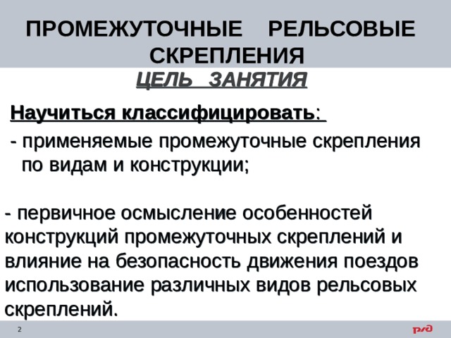 ПРОМЕЖУТОЧНЫЕ РЕЛЬСОВЫЕ СКРЕПЛЕНИЯ ЦЕЛЬ ЗАНЯТИЯ   Научиться классифицировать :  - применяемые промежуточные скрепления  по видам и конструкции; - первичное осмысление особенностей конструкций промежуточных скреплений и влияние на безопасность движения поездов использование различных видов рельсовых скреплений. 
