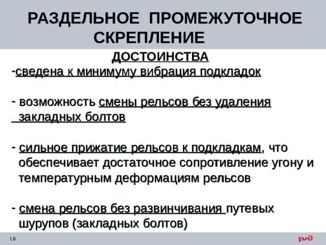  РАЗДЕЛЬНОЕ ПРОМЕЖУТОЧНОЕ СКРЕПЛЕНИЕ ДОСТОИНСТВА сведена к минимуму вибрация подкладок   возможность смены рельсов без удаления  закладных болтов   сильное прижатие рельсов к подкладкам , что  обеспечивает достаточное сопротивление угону и  температурным деформациям рельсов  смена рельсов без развинчивания путевых  шурупов (закладных болтов) 