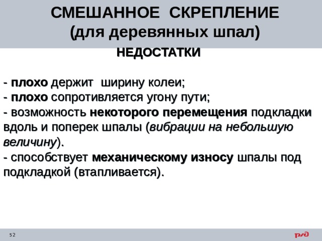 СМЕШАННОЕ СКРЕПЛЕНИЕ (для деревянных шпал) НЕДОСТАТКИ  - плохо держит ширину колеи; - плохо сопротивляется угону пути; - возможность некоторого перемещения подкладки вдоль и поперек шпалы ( вибрации на небольшую величину ). - способствует механическому износу шпалы под подкладкой (втапливается).  
