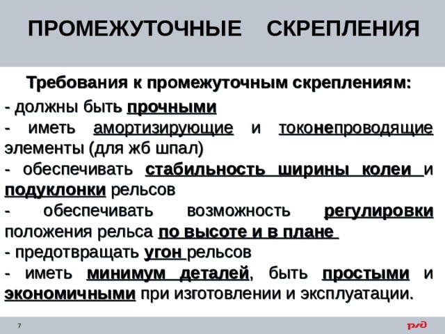ПРОМЕЖУТОЧНЫЕ СКРЕПЛЕНИЯ Требования к промежуточным скреплениям: - должны быть прочными - иметь амортизирующие и токо не проводящие элементы (для жб шпал) - обеспечивать стабильность ширины колеи и подуклонки рельсов - обеспечивать возможность регулировки положения рельса по высоте и в плане - предотвращать угон рельсов - иметь минимум деталей , быть простыми и экономичными при изготовлении и эксплуатации. 