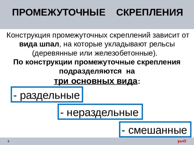 ПРОМЕЖУТОЧНЫЕ СКРЕПЛЕНИЯ  Конструкция промежуточных скреплений зависит от вида шпал , на которые укладывают рельсы (деревянные или железобетонные). По конструкции промежуточные скрепления подразделяются на  три основных вида : - раздельные - нераздельные - смешанные 