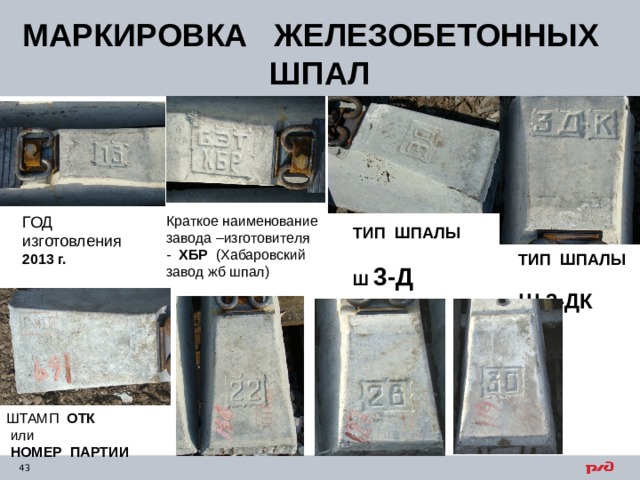 МАРКИРОВКА ЖЕЛЕЗОБЕТОННЫХ ШПАЛ Краткое наименование завода –изготовителя - ХБР (Хабаровский завод жб шпал) ГОД изготовления 2013 г. ТИП ШПАЛЫ Ш 3-Д ТИП ШПАЛЫ Ш 3-ДК ШТАМП ОТК  или  НОМЕР ПАРТИИ 