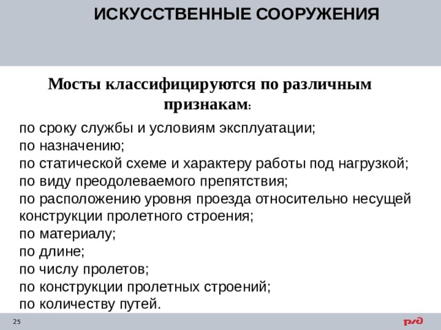 ИСКУССТВЕННЫЕ СООРУЖЕНИЯ  Мосты классифицируются по различным признакам : по сроку службы и условиям эксплуатации; по назначению; по статической схеме и характеру работы под нагрузкой; по виду преодолеваемого препятствия; по расположению уровня проезда относительно несущей конструкции пролетного строения; по материалу; по длине; по числу пролетов; по конструкции пролетных строений; по количеству путей. 