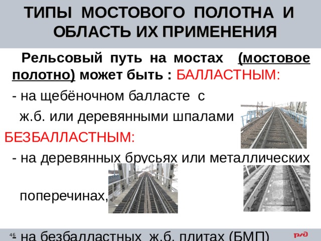 ТИПЫ МОСТОВОГО ПОЛОТНА И ОБЛАСТЬ ИХ ПРИМЕНЕНИЯ  Рельсовый путь на мостах (мостовое полотно) может быть : БАЛЛАСТНЫМ:  - на щебёночном балласте с  ж.б. или деревянными шпалами  БЕЗБАЛЛАСТНЫМ:  - на деревянных брусьях или металлических  поперечинах,  - на безбалластных ж.б. плитах (БМП) 