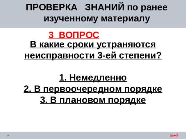 ПРОВЕРКА ЗНАНИЙ по ранее изученному материалу 3 ВОПРОС В какие сроки устраняются неисправности 3-ей степени?  1. Немедленно 2. В первоочередном порядке 3. В плановом порядке  