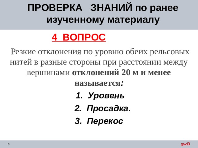 ПРОВЕРКА ЗНАНИЙ по ранее изученному материалу 4 ВОПРОС  Резкие отклонения по уровню обеих рельсовых нитей в разные стороны при расстоянии между вершинами отклонений 20 м и менее называется :  1. Уровень  2. Просадка. 3. Перекос   