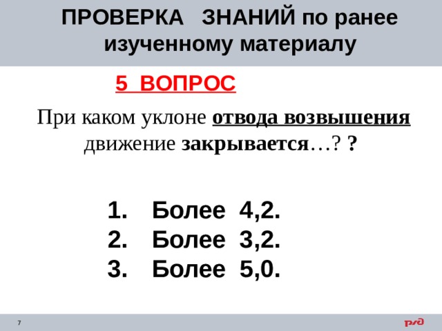 ПРОВЕРКА ЗНАНИЙ по ранее изученному материалу 5 ВОПРОС  При каком уклоне отвода возвышения движение закрывается …? ?  1.  Более 4,2. 2.  Более 3,2. 3.  Более 5,0. 