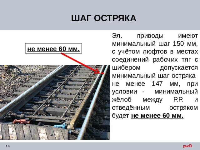 ШАГ ОСТРЯКА Эл. приводы имеют минимальный шаг 150 мм, с учётом люфтов в местах соединений рабочих тяг с шибером допускается минимальный шаг остряка не менее 147 мм, при условии - минимальный жёлоб между Р.Р. и отведённым остряком будет не менее 60 мм. не менее 60 мм. 