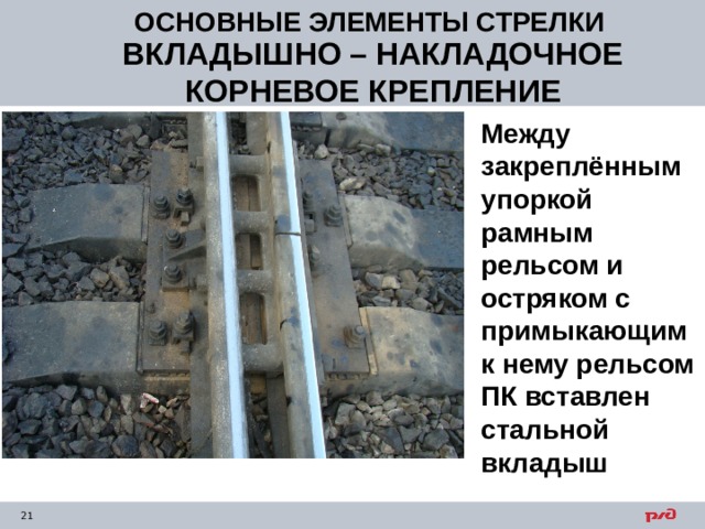ОСНОВНЫЕ ЭЛЕМЕНТЫ СТРЕЛКИ ВКЛАДЫШНО – НАКЛАДОЧНОЕ КОРНЕВОЕ КРЕПЛЕНИЕ Между закреплённым упоркой рамным рельсом и остряком с примыкающим к нему рельсом ПК вставлен стальной вкладыш 