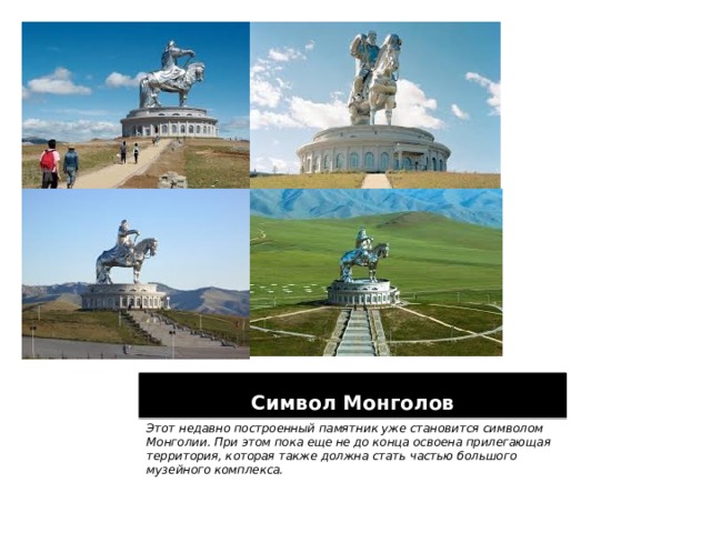 Символ Монголов Этот недавно построенный памятник уже становится символом Монголии. При этом пока еще не до конца освоена прилегающая территория, которая также должна стать частью большого музейного комплекса.  