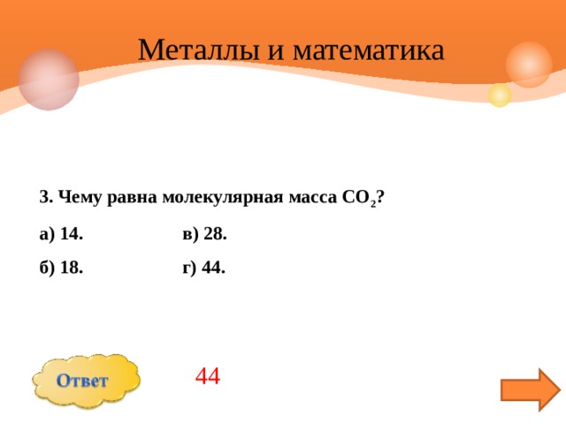  Металлы и математика 3. Чему равна молекулярная масса СО 2 ? а) 14. в) 28. б) 18. г) 44. 44 