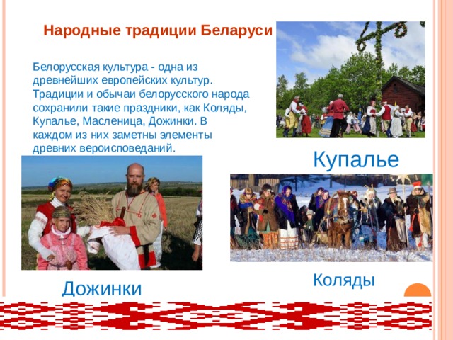 Народные традиции Беларуси Белорусская культура - одна из древнейших европейских культур. Традиции и обычаи белорусского народа сохранили такие праздники, как Коляды, Купалье, Масленица, Дожинки. В каждом из них заметны элементы древних вероисповеданий. Купалье Коляды Дожинки 