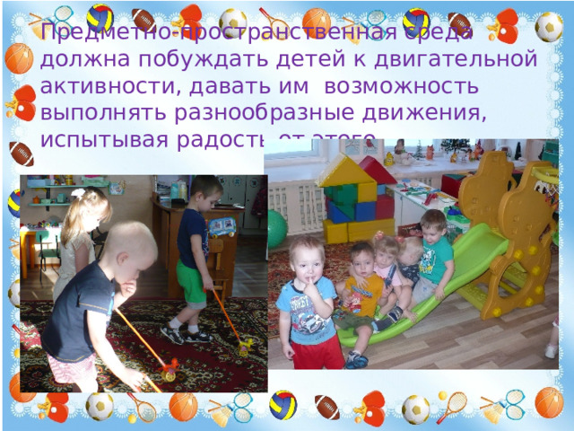 Предметно-пространственная среда должна побуждать детей к двигательной активности, давать им возможность выполнять разнообразные движения, испытывая радость от этого. 