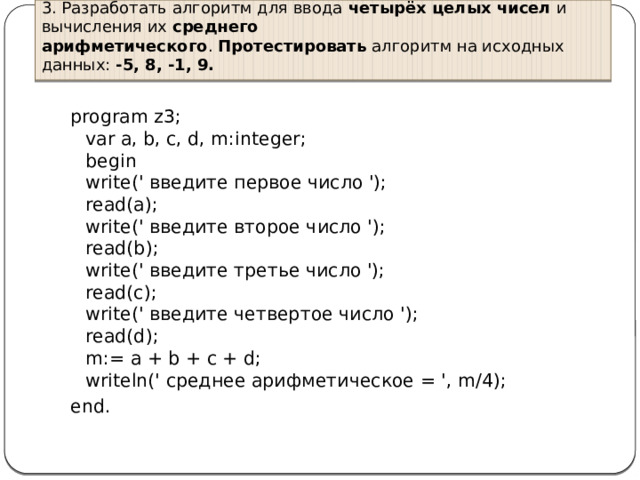 3. Разработать алгоритм для ввода  четырёх целых чисел  и вычисления их  среднего арифметического .  Протестировать  алгоритм на исходных данных:  -5, 8, -1, 9. program z3;  var a, b, c, d, m:integer;  begin  write(' введите первое число ');  read(a);  write(' введите второе число ');  read(b);  write(' введите третье число ');  read(c);  write(' введите четвертое число ');  read(d);  m:= a + b + c + d;  writeln(' среднее арифметическое = ', m/4); end. 