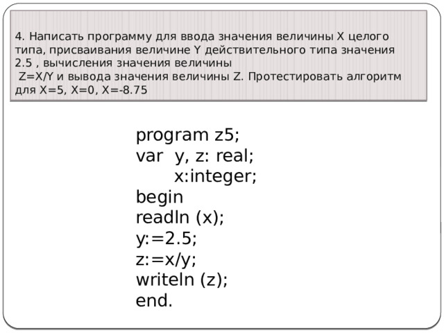 4. Написать программу для ввода значения величины X целого типа, присваивания величине Y действительного типа значения 2.5 , вычисления значения величины   Z=X/Y и вывода значения величины Z. Протестировать алгоритм для X=5, X=0, X=-8.75 program z5;  var y, z: real;  x:integer;  begin  readln (x);  y:=2.5;  z:=x/y;  writeln (z);  end. 