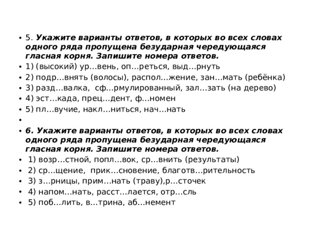 5. Укажите варианты ответов, в которых во всех словах одного ряда пропущена безударная чередующаяся гласная корня. Запишите номера ответов. 1) (высокий) ур…вень, оп…реться, выд…рнуть 2) подр…внять (волосы), распол…жение, зан…мать (ребёнка) 3) разд…валка, сф…рмулированный, зал…зать (на дерево) 4) эст…када, прец…дент, ф…номен 5) пл…вучие, накл…ниться, нач…нать   6. Укажите варианты ответов, в которых во всех словах одного ряда пропущена безударная чередующаяся гласная корня. Запишите номера ответов.  1) возр…стной, попл…вок, ср…внить (результаты)  2) ср…щение, прик…сновение, благотв…рительность   3) з…рницы, прим…нать (траву),р…сточек  4) напом…нать, расст…лается, отр…сль  5) поб…лить, в…трина, аб…немент 