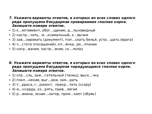 7. Укажите варианты ответов, в которых во всех словах одного ряда пропущена безударная проверяемая гласная корня. Запишите номера ответов. 1) к…мплимент, обог…щение, д…льновидный 2) настр…чить, м…ксимальный, к…вычки 3) зав…зировать (документ), пол…скать бельё, устр…шать (врага) 4) ч…стота (посещений), кл…ёнка, ум…лчание  5) нагр…вание, настр…ение, ск…лолаз   8.  Укажите варианты ответов, в которых во всех словах одного ряда пропущена безударная чередующаяся гласная корня. Запишите номера ответов. 1) отр…сль, заж…гательный (танец), выск…чка 2) покл…нение, выг…рки, зам…рать 3) т…рраса, г…ризонт, прекр…тить (ссору) 4) м…нсарда, оз…рять, прив…легия 5) р…внина, экзам…натор, пром…кает (обувь)   