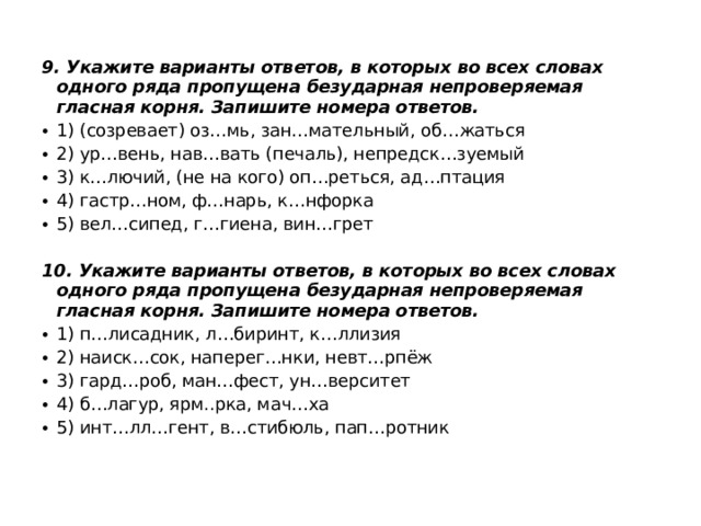 9. Укажите варианты ответов, в которых во всех словах одного ряда пропущена безударная непроверяемая гласная корня. Запишите номера ответов. 1) (созревает) оз…мь, зан…мательный, об…жаться 2) ур…вень, нав…вать (печаль), непредск…зуемый 3) к…лючий, (не на кого) оп…реться, ад…птация 4) гастр…ном, ф…нарь, к…нфорка 5) вел…сипед, г…гиена, вин…грет    10. Укажите варианты ответов, в которых во всех словах одного ряда пропущена безударная непроверяемая гласная корня. Запишите номера ответов. 1) п…лисадник, л…биринт, к…ллизия 2) наиск…сок, наперег…нки, невт…рпёж 3) гард…роб, ман…фест, ун…верситет 4) б…лагур, ярм..рка, мач…ха 5) инт…лл…гент, в…стибюль, пап…ротник    