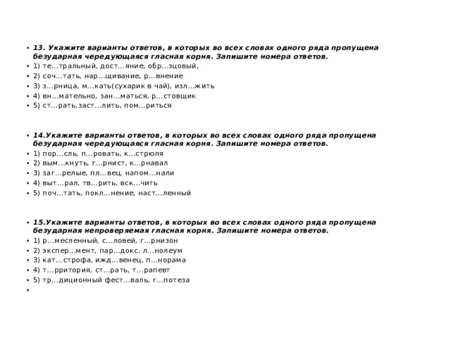 13. Укажите варианты ответов, в которых во всех словах одного ряда пропущена безударная чередующаяся гласная корня. Запишите номера ответов. 1) те…тральный, дост…яние, обр…зцовый, 2) соч…тать, нар…щивание, р…внение 3) з…рница, м…кать(сухарик в чай), изл…жить 4) вн…мательно, зан…маться, р…стовщик 5) ст…рать,заст…лить, пом…риться   14.Укажите варианты ответов, в которых во всех словах одного ряда пропущена безударная чередующаяся гласная корня. Запишите номера ответов. 1) пор…сль, п…ровать, к…стрюля 2) вым…кнуть, г…рнист, к…рнавал 3) заг…релые, пл…вец, напом…нали 4) выт…рал, тв…рить, вск…чить 5) поч…тать, покл…нение, наст…ленный    15.Укажите варианты ответов, в которых во всех словах одного ряда пропущена безударная непроверяемая гласная корня. Запишите номера ответов. 1) р…месленный, с…ловей, г…рнизон 2) экспер…мент, пар…докс, л…нолеум 3) кат…строфа, ижд…венец, п…норама 4) т…рритория, ст…рать, т…рапевт 5) тр…диционный фест…валь, г…потеза   