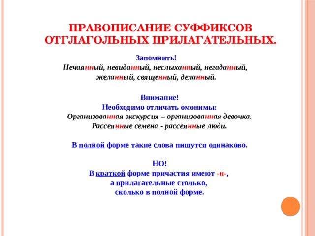 Правописание суффиксов отглагольных прилагательных. Запомнить! Нечая нн ый, невида нн ый, неслыха нн ый, негада нн ый, жела нн ый, свяще нн ый, дела нн ый. Внимание! Необходимо отличать омонимы: Организова нн ая экскурсия – организова нн ая девочка. Рассея нн ые семена - рассея нн ые люди. В полной форме такие слова пишутся одинаково. НО! В краткой форме причастия имеют -н- , а прилагательные столько, сколько в полной форме. 