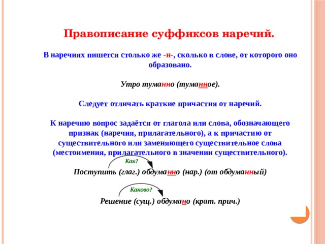 Правописание суффиксов наречий. В наречиях пишется столько же -н- , сколько в слове, от которого оно образовано. Утро тума нн о (тума нн ое). Следует отличать краткие причастия от наречий. К наречию вопрос задаётся от глагола или слова, обозначающего признак (наречия, прилагательного), а к причастию от существительного или заменяющего существительное слова (местоимения, прилагательного в значении существительного). Поступить (глаг.) обдума нн о (нар.) (от обдума нн ый) Решение (сущ.) обдума н о (крат. прич.) Как? Каково? 