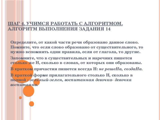  Шаг 4. Учимся работать с алгоритмом. Алгоритм выполнения задания 14 Определите, от какой части речи образовано данное слово. Помните, что если слово образовано от существительного, то нужно вспомнить одни правила, если от глагола, то другие. Запомните, что в существительных и наречиях пишется столько же Н, сколько в словах, от которых они образованы. В кратком причастии пишется всегда Н: не решеНа, создаНа. В краткой форме прилагательного столько Н, сколько в полной : зелёный-зелен, воспитанная девочка- девочка воспитанна. 