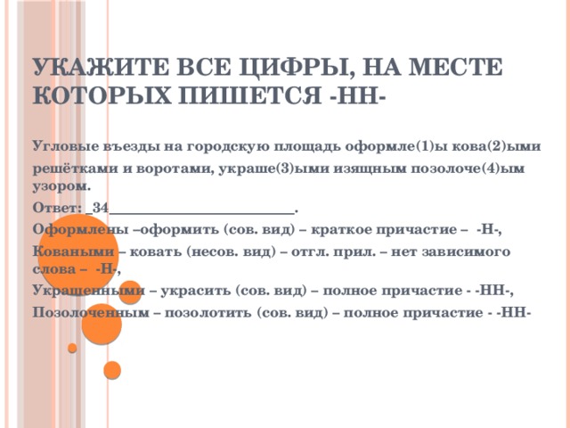 Укажите все цифры, на месте которых пишется -нн- Угловые въезды на городскую площадь оформле(1)ы кова(2)ыми решётками и воротами, украше(3)ыми изящным позолоче(4)ым узором. Ответ: _34__________________________. Оформлены –оформить (сов. вид) – краткое причастие – -Н-, Коваными – ковать (несов. вид) – отгл. прил. – нет зависимого слова – -Н-, Украшенными – украсить (сов. вид) – полное причастие - -НН-, Позолоченным – позолотить (сов. вид) – полное причастие - -НН- 