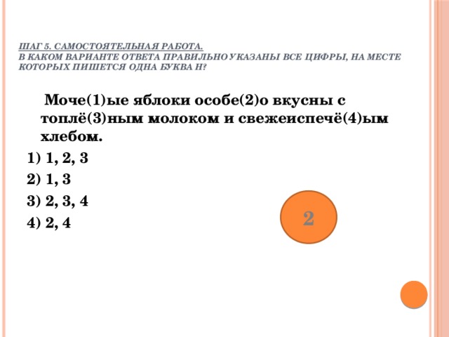  Шаг 5. Самостоятельная работа. В каком варианте ответа правильно указаны все цифры, на месте которых пишется одна буква Н? Моче(1)ые яблоки особе(2)о вкусны с топлё(3)ным молоком и свежеиспечё(4)ым хлебом. 1) 1, 2, 3 2) 1, 3 3) 2, 3, 4 4) 2, 4 2 