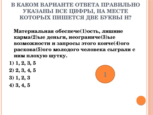 В каком варианте ответа правильно указаны все цифры, на месте которых пишется две буквы Н? Материальная обеспече(1)ость, лишние карма(2)ые деньги, неограниче(3)ые возможности и запросы этого конче(4)ого раскова(5)ого молодого человека сыграли с ним плохую шутку. 1) 1, 2, 3, 5 2) 2, 3, 4, 5 3) 1, 2, 3 4) 3, 4, 5 1 