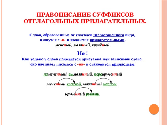 Правописание суффиксов отглагольных прилагательных. Слова, образованные от глаголов несовершенного вида, пишутся с -н- и являются прилагательными . мече н ый, маза н ый, кручё н ый. Но ! Как только у слова появляется приставка или зависимое слово, оно начинает писаться с -нн- и становится причастием . на мече нн ый, вы маза нн ый, пере круче нн ый мече нн ый краской , маза нн ый маслом , круче нн ый руками . 