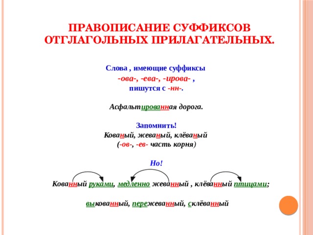 Правописание суффиксов отглагольных прилагательных. Слова , имеющие суффиксы -ова-, -ева-, -ирова- , пишутся с -нн- . Асфальт ирова нн ая дорога. Запомнить! Кова н ый, жева н ый, клёва н ый ( -ов- , -ев- часть корня ) Но! Кова нн ый руками , медленно жева нн ый , клёва нн ый птицами ; вы кова нн ый, пере жева нн ый, с клёва нн ый 