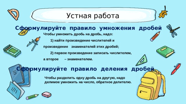Устная работа Сформулируйте правило умножения дробей Чтобы умножить дробь на дробь, надо:  1) найти произведение числителей и произведение  знаменателей этих дробей;  2) первое произведение записать числителем, а второе  – знаменателем. Сформулируйте правило деления дробей Чтобы разделить одну дробь на другую, надо делимое умножить на число, обратное делителю. 
