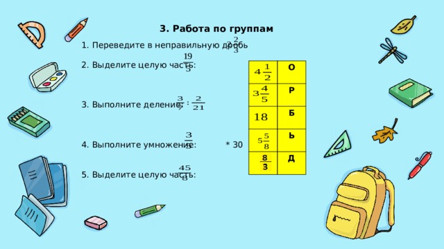 3. Работа по группам 1. Переведите в неправильную дробь 2. Выделите целую часть: 3. Выполните деление: 4. Выполните умножение: * 30 5. Выделите целую часть: О Р Б Ь Д 