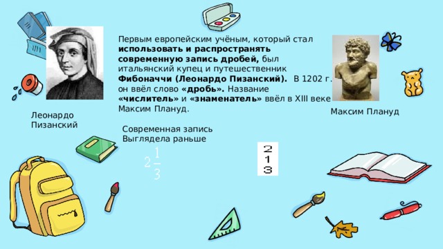 Первым европейским учёным, который стал использовать и распространять современную запись дробей, был итальянский купец и путешественник Фибоначчи (Леонардо Пизанский). В 1202 г. он ввёл слово «дробь». Название «числитель» и «знаменатель» ввёл в XIII веке Максим Плануд. Максим Плануд Леонардо Пизанский Современная запись Выглядела раньше 