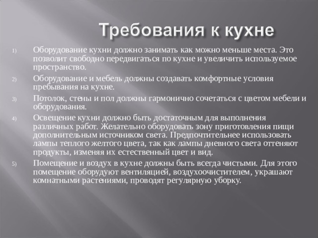 Оборудование кухни должно занимать как можно меньше места. Это позволит свободно передвигаться по кухне и увеличить используемое пространство. Оборудование и мебель должны создавать комфортные условия пребывания на кухне. Потолок, стены и пол должны гармонично сочетаться с цветом мебели и оборудования. Освещение кухни должно быть достаточным для выполнения различных работ. Желательно оборудовать зону приготовления пищи дополнительным источником света. Предпочтительнее использовать лампы теплого желтого цвета, так как лампы дневного света оттеняют продукты, изменяя их естественный цвет и вид. Помещение и воздух в кухне должны быть всегда чистыми. Для этого помещение оборудуют вентиляцией, воздухоочистителем , украшают комнатными растениями, проводят регулярную уборку. 