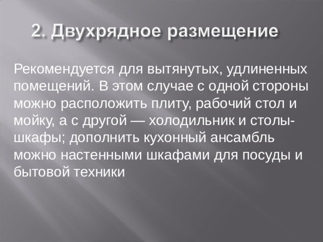 Рекомендуется для вытянутых, удлиненных помещений. В этом случае с одной стороны можно расположить плиту, рабочий стол и мойку, а с другой — холодильник и столы-шкафы; дополнить кухонный ансамбль можно настенными шкафами для посуды и бытовой техники 