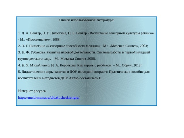 Список использованной литература: 1. Л. А. Венгер, Э. Г. Пилюгина, Н. Б. Венгер «Воспитание сенсорной культуры ребенка» - М.: «Просвещение», 1988; 2. Э. Г. Пилюгина «Сенсорные способности малыша» - М.: «Мозаика-Синтез», 2003; 3. Н. Ф. Губанова. Развитие игровой деятельности. Система работы в первой младшей группе детского сада. – М.: Мозаика-Синтез, 2008. 4. Н. Я. Михайленко, Н. А. Короткова. Как играть с ребёнком. – М.: Обруч, 2012г 5. Дидактические игры-занятия в ДОУ (младший возраст): Практическое пособие для воспитателей и методистов ДОУ. Автор-составитель Е. Интернет-ресурсы https://multi-mama.ru/didakticheskie-igry/ 