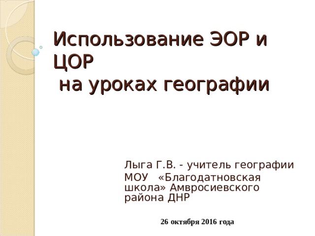 Использование ЭОР и ЦОР  на уроках географии   Лыга Г.В. - учитель географии МОУ «Благодатновская школа» Амвросиевского района ДНР 26 октября 2016 года 