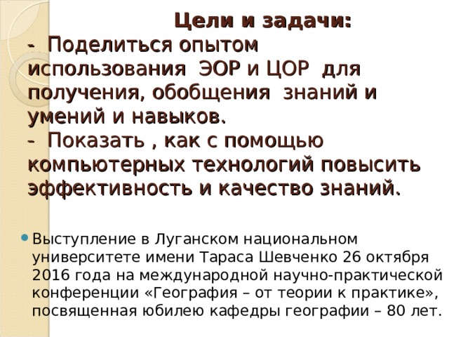   Цели и задачи:  - Поделиться опытом использования ЭОР и ЦОР для получения, обобщения знаний и умений и навыков.  - Показать , как с помощью компьютерных технологий повысить эффективность и качество знаний.   Выступление в Луганском национальном университете имени Тараса Шевченко 26 октября 2016 года на международной научно-практической конференции «География – от теории к практике», посвященная юбилею кафедры географии – 80 лет.  