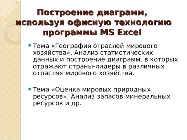 Построение диаграмм,  используя офисную технологию программы MS Excel Тема «География отраслей мирового хозяйства». Анализ статистических данных и построение диаграмм, в которых отражают страны-лидеры в различных отраслях мирового хозяйства. Тема «Оценка мировых природных ресурсов». Анализ запасов минеральных ресурсов и др.   