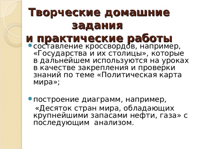 Творческие домашние задания  и практические работы составление кроссвордов, например, «Государства и их столицы», которые в дальнейшем используются на уроках в качестве закрепления и проверки знаний по теме «Политическая карта мира»;  построение диаграмм, например,  «Десяток стран мира, обладающих крупнейшими запасами нефти, газа» с последующим анализом. 