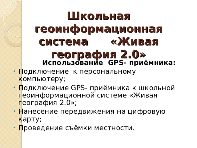 Школьная геоинформационная система «Живая география 2.0»  Использование GPS- приёмника: Подключение к персональному компьютеру; Подключение GPS- приёмника к школьной геоинформационной системе «Живая география 2.0»; Нанесение передвижения на цифровую карту; Проведение съёмки местности. 