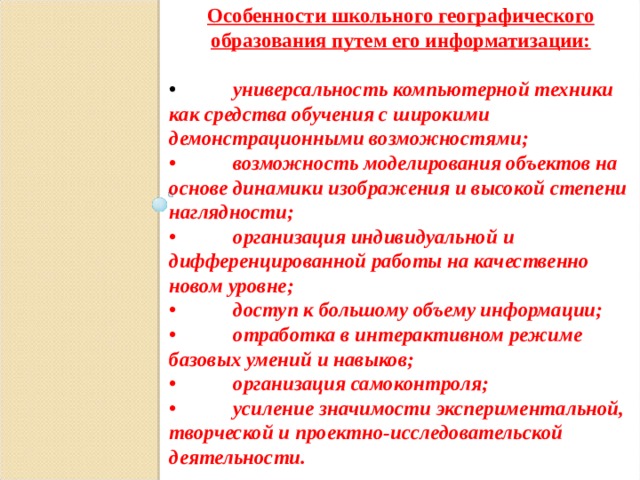 Особенности школьного географического образования путем его информатизации:  •  универсальность компьютерной техники как средства обучения с широкими демонстрационными возможностями; •  возможность моделирования объектов на основе динамики изображения и высокой степени наглядности; •  организация индивидуальной и дифференцированной работы на качественно новом уровне; •  доступ к большому объему информации; •  отработка в интерактивном режиме базовых умений и навыков; •  организация самоконтроля; •  усиление значимости экспериментальной, творческой и проектно-исследовательской деятельности.  