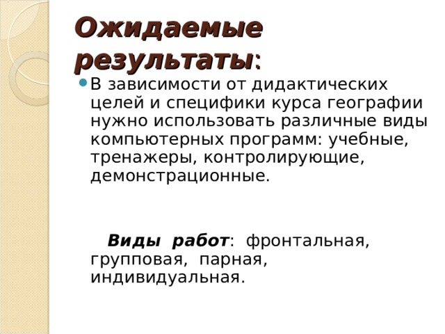 Ожидаемые результаты : В зависимости от дидактических целей и специфики курса географии нужно использовать различные виды компьютерных программ: учебные, тренажеры, контролирующие, демонстрационные.    Виды работ : фронтальная, групповая, парная, индивидуальная. 