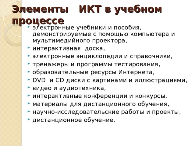 Элементы   ИКТ в учебном процессе  электронные учебники и пособия, демонстрируемые с помощью компьютера и мультимедийного проектора, интерактивная доска, электронные энциклопедии и справочники, тренажеры и программы тестирования, образовательные ресурсы Интернета, DVD  и CD диски с картинами и иллюстрациями, видео и аудиотехника, интерактивные конференции и конкурсы, материалы для дистанционного обучения, научно-исследовательские работы и проекты, дистанционное обучение.  