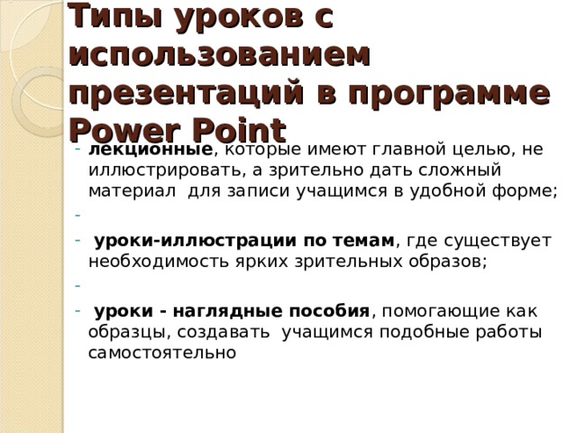 Типы уроков с использованием презентаций в программе Power Point лекционные , которые имеют главной целью, не иллюстрировать, а зрительно дать сложный материал  для записи учащимся в удобной форме;   уроки-иллюстрации по темам , где существует необходимость ярких зрительных образов;     уроки - наглядные пособия , помогающие как образцы, создавать  учащимся подобные работы самостоятельно лекционные , которые имеют главной целью, не иллюстрировать, а зрительно дать сложный материал  для записи учащимся в удобной форме;  уроки-иллюстрации по темам , где существует необходимость ярких зрительных образов;     уроки - наглядные пособия , помогающие как образцы, создавать  учащимся подобные работы самостоятельно 